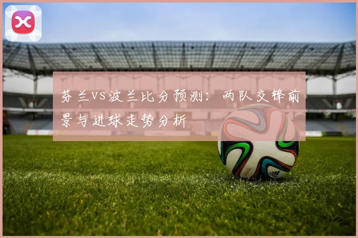芬兰vs波兰比分预测：两队交锋前景与进球走势分析
