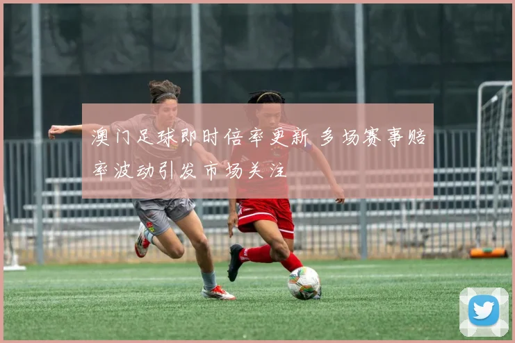 澳门足球即时倍率更新 多场赛事赔率波动引发市场关注