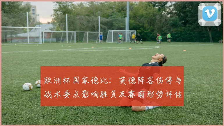 欧洲杯国家德比：英德阵容伤停与战术要点影响胜负及赛前形势评估