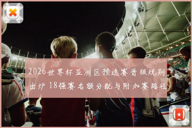 2026世界杯亚洲区预选赛晋级规则出炉 18强赛名额分配与附加赛路径明确