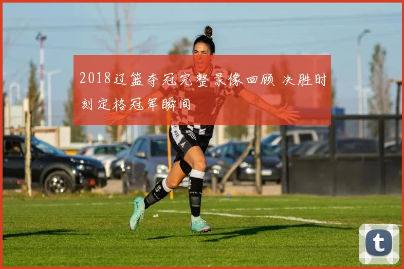 2018辽篮夺冠完整录像回顾 决胜时刻定格冠军瞬间
