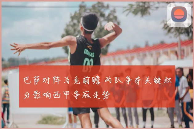 巴萨对阵马竞前瞻 两队争夺关键积分影响西甲争冠走势