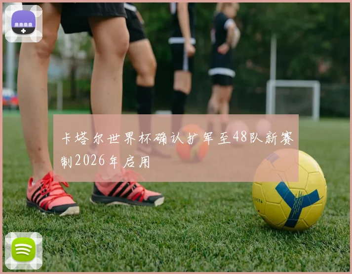 卡塔尔世界杯确认扩军至48队新赛制2026年启用