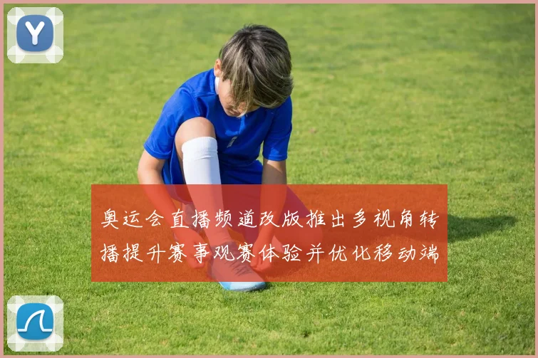 奥运会直播频道改版推出多视角转播提升赛事观赛体验并优化移动端交互