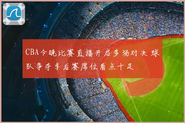 CBA今晚比赛直播开启多场对决 球队争夺季后赛席位看点十足