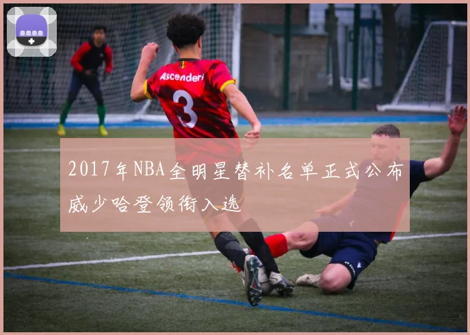2017年NBA全明星替补名单正式公布威少哈登领衔入选