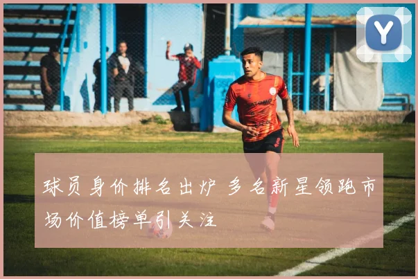 球员身价排名出炉 多名新星领跑市场价值榜单引关注