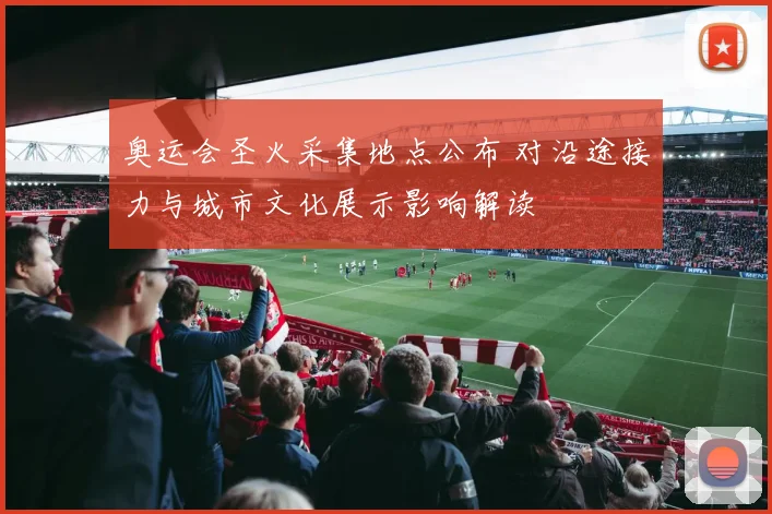奥运会圣火采集地点公布 对沿途接力与城市文化展示影响解读