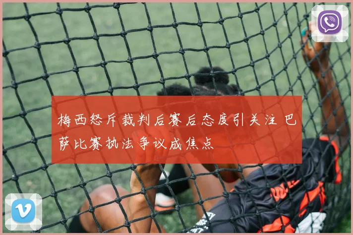梅西怒斥裁判后赛后态度引关注 巴萨比赛执法争议成焦点