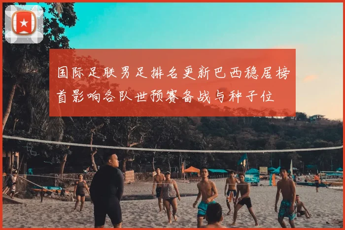 国际足联男足排名更新巴西稳居榜首影响各队世预赛备战与种子位