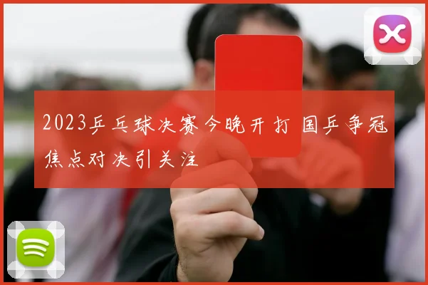 2023乒乓球决赛今晚开打 国乒争冠焦点对决引关注