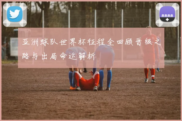 亚洲球队世界杯征程全回顾晋级之路与出局命运解析