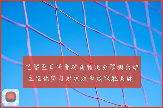 巴黎圣日耳曼对南特比分预测出炉 主场优势与进攻效率成取胜关键