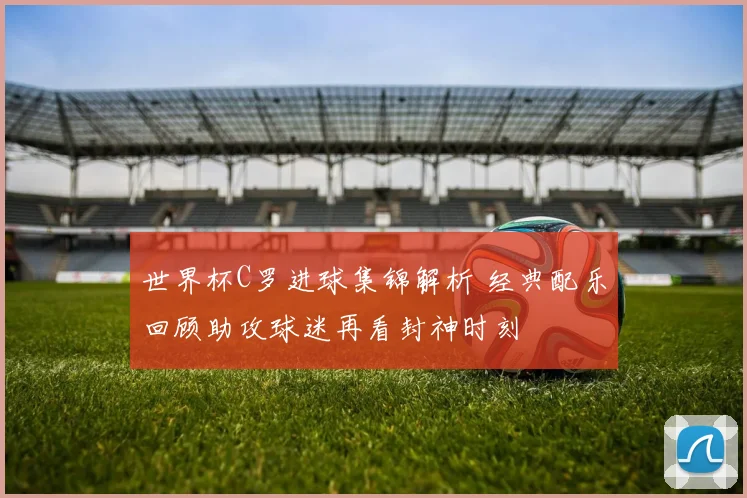 世界杯C罗进球集锦解析 经典配乐回顾助攻球迷再看封神时刻