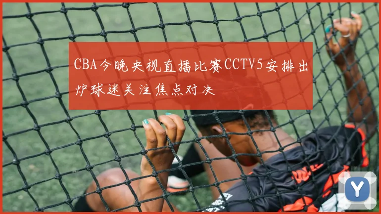 CBA今晚央视直播比赛CCTV5安排出炉球迷关注焦点对决