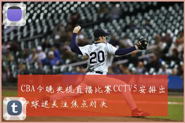 CBA今晚央视直播比赛CCTV5安排出炉球迷关注焦点对决