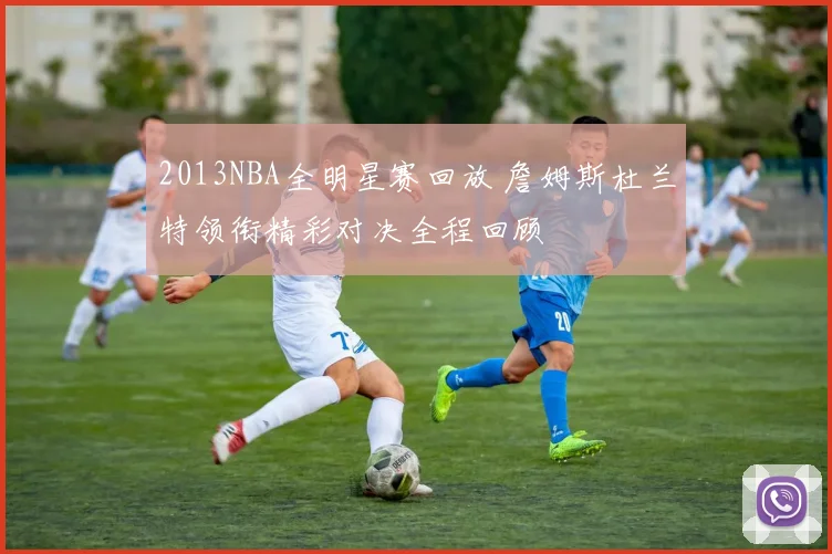 2013NBA全明星赛回放 詹姆斯杜兰特领衔精彩对决全程回顾