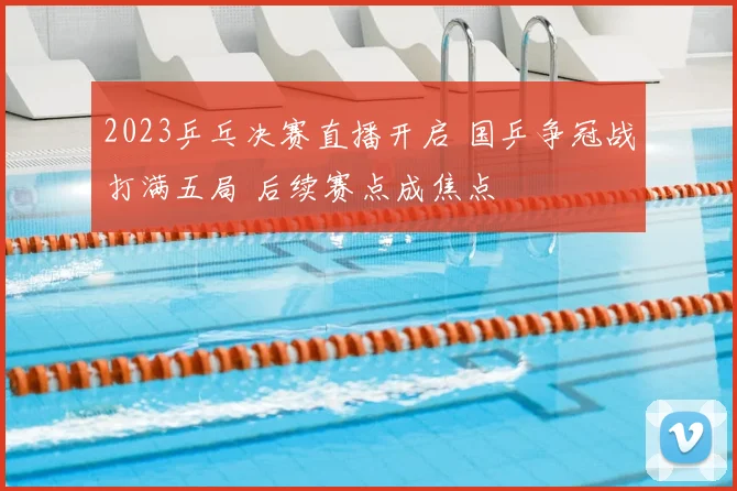 2023乒乓决赛直播开启 国乒争冠战打满五局 后续赛点成焦点