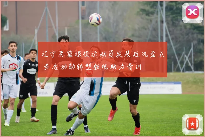 辽宁男篮退役运动员发展近况盘点 多名功勋转型教练助力青训