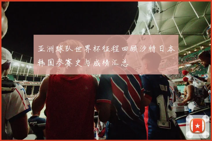 亚洲球队世界杯征程回顾沙特日本韩国参赛史与成绩汇总