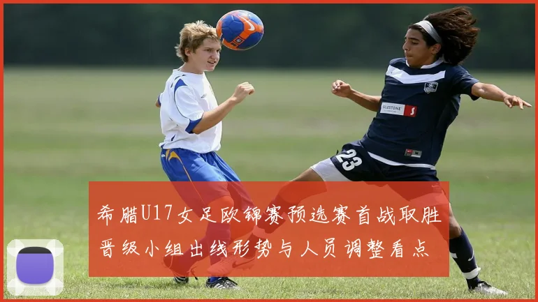 希腊U17女足欧锦赛预选赛首战取胜晋级小组出线形势与人员调整看点