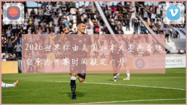 2026世界杯由美国加拿大墨西哥联合承办开赛时间敲定六月