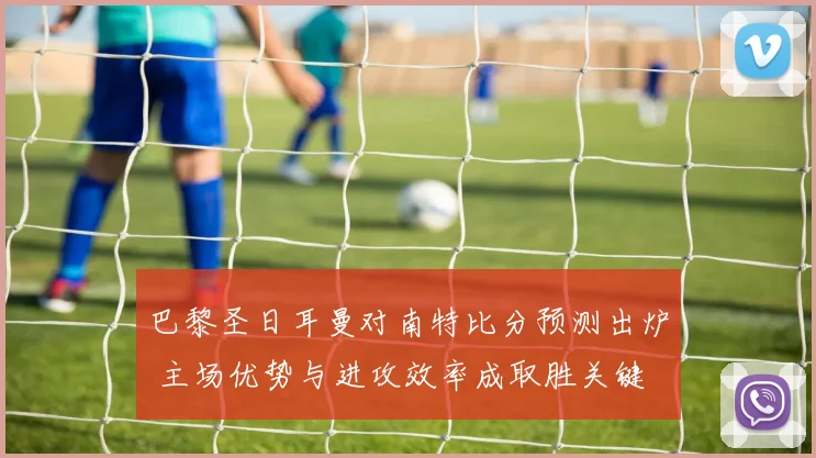 巴黎圣日耳曼对南特比分预测出炉 主场优势与进攻效率成取胜关键