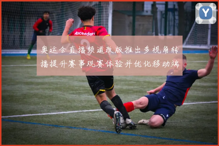 奥运会直播频道改版推出多视角转播提升赛事观赛体验并优化移动端交互