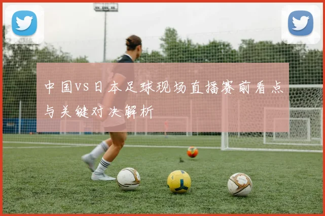 中国vs日本足球现场直播赛前看点与关键对决解析