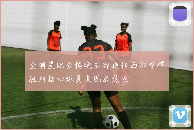 全明星比分揭晓东部逆转西部夺得胜利核心球员表现成焦点