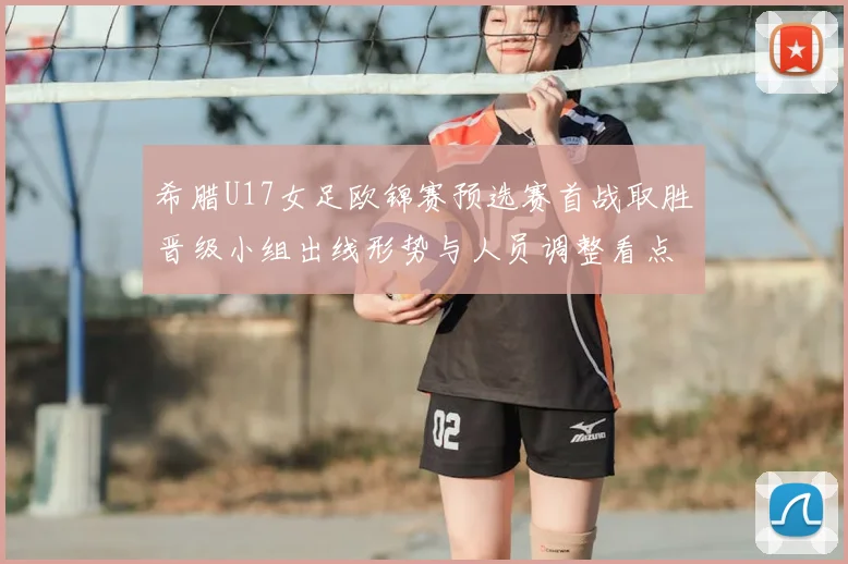 希腊U17女足欧锦赛预选赛首战取胜晋级小组出线形势与人员调整看点