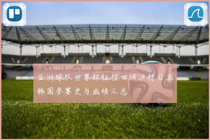 亚洲球队世界杯征程回顾沙特日本韩国参赛史与成绩汇总