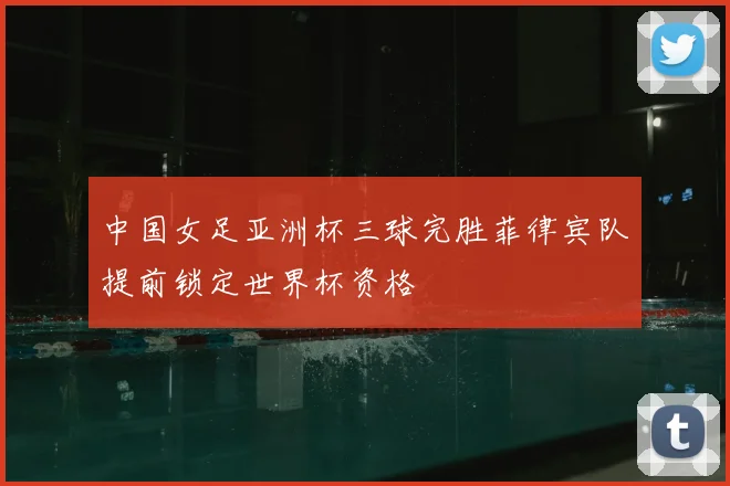 中国女足亚洲杯三球完胜菲律宾队提前锁定世界杯资格