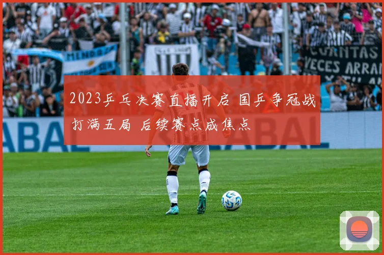 2023乒乓决赛直播开启 国乒争冠战打满五局 后续赛点成焦点