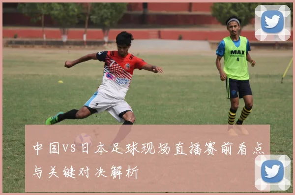 中国vs日本足球现场直播赛前看点与关键对决解析