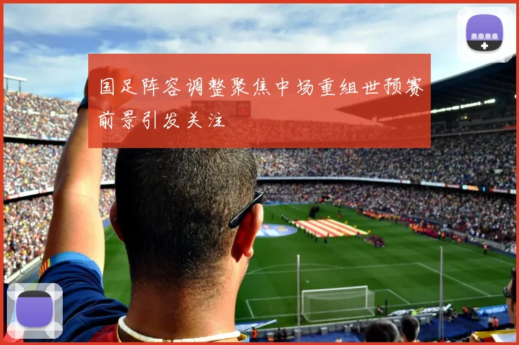 国足阵容调整聚焦中场重组世预赛前景引发关注