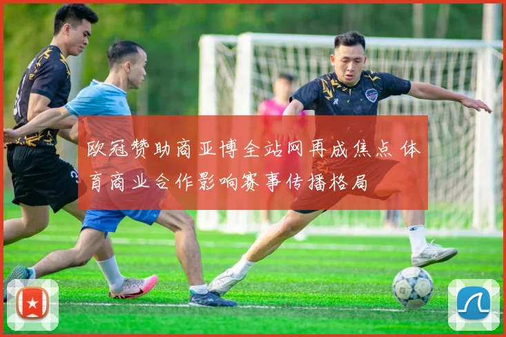 欧冠赞助商亚博全站网再成焦点 体育商业合作影响赛事传播格局
