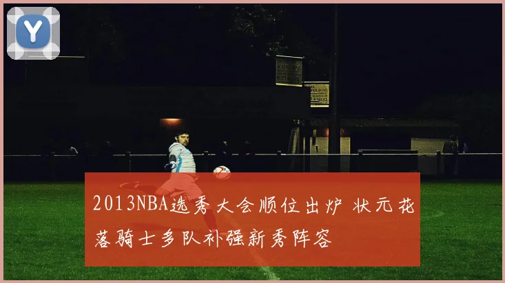 2013NBA选秀大会顺位出炉 状元花落骑士多队补强新秀阵容