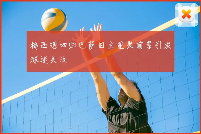 梅西想回归巴萨旧主重聚前景引发球迷关注