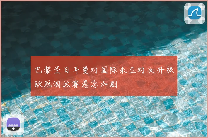 巴黎圣日耳曼对国际米兰对决升级欧冠淘汰赛悬念加剧