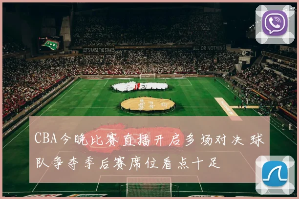 CBA今晚比赛直播开启多场对决 球队争夺季后赛席位看点十足