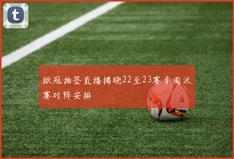 欧冠抽签直播揭晓22至23赛季淘汰赛对阵安排