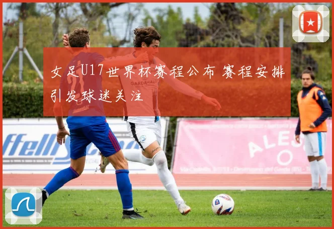 女足U17世界杯赛程公布 赛程安排引发球迷关注