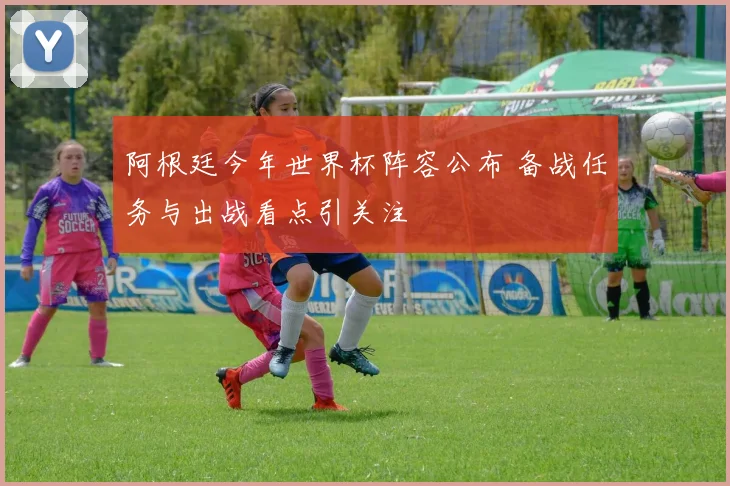 阿根廷今年世界杯阵容公布 备战任务与出战看点引关注