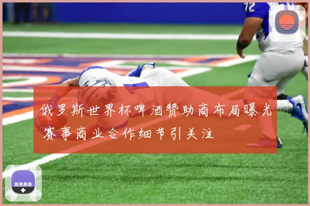 俄罗斯世界杯啤酒赞助商布局曝光 赛事商业合作细节引关注