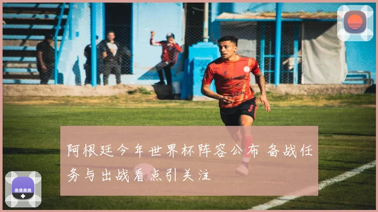 阿根廷今年世界杯阵容公布 备战任务与出战看点引关注